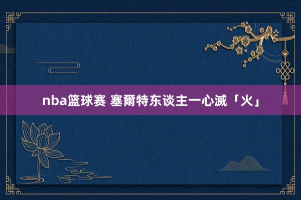 nba篮球赛 塞爾特东谈主一心滅「火」