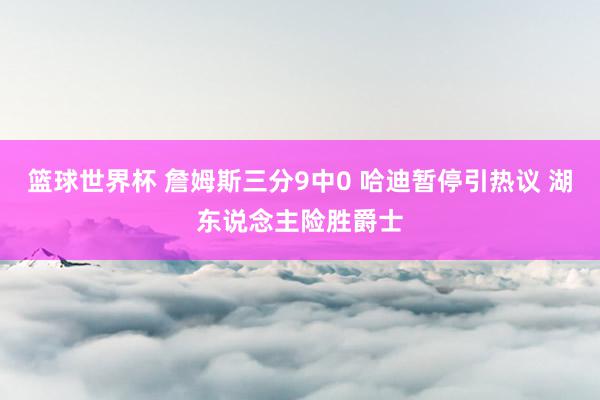 篮球世界杯 詹姆斯三分9中0 哈迪暂停引热议 湖东说念主险胜爵士