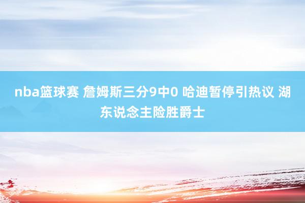 nba篮球赛 詹姆斯三分9中0 哈迪暂停引热议 湖东说念主险胜爵士