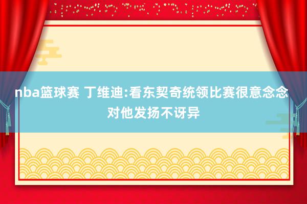 nba篮球赛 丁维迪:看东契奇统领比赛很意念念 对他发扬不讶异