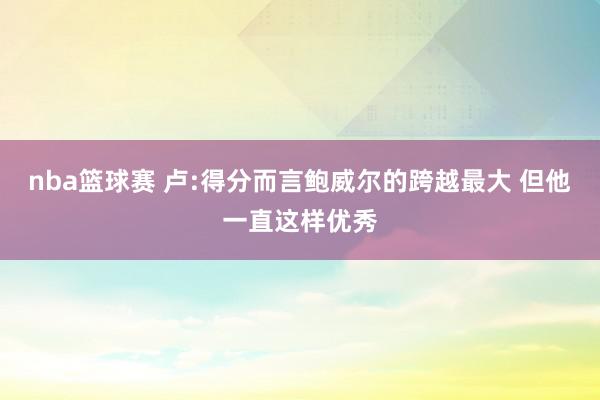 nba篮球赛 卢:得分而言鲍威尔的跨越最大 但他一直这样优秀