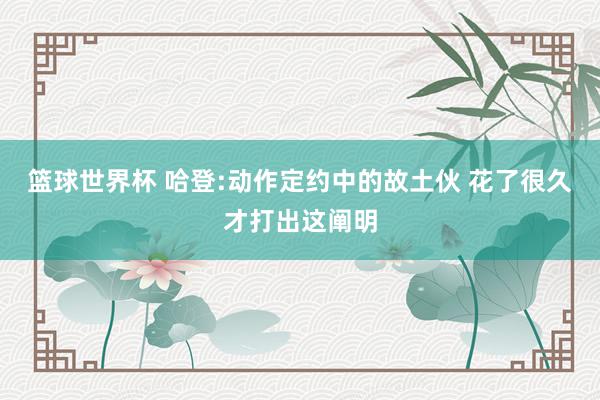 篮球世界杯 哈登:动作定约中的故土伙 花了很久才打出这阐明