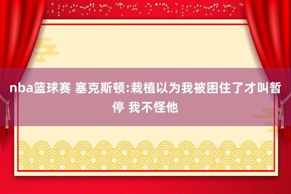 nba篮球赛 塞克斯顿:栽植以为我被困住了才叫暂停 我不怪他