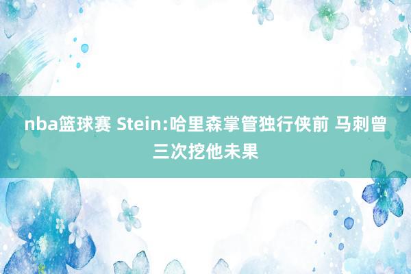 nba篮球赛 Stein:哈里森掌管独行侠前 马刺曾三次挖他未果