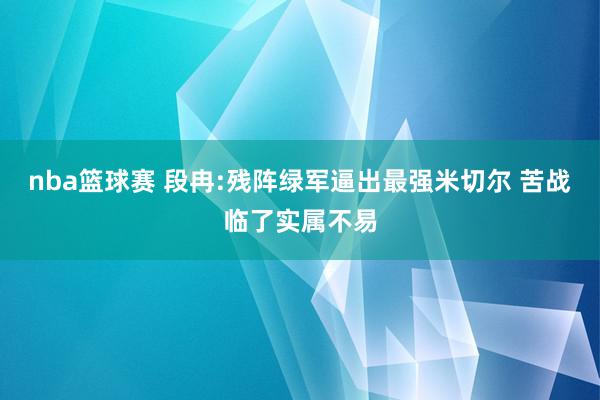 nba篮球赛 段冉:残阵绿军逼出最强米切尔 苦战临了实属不易