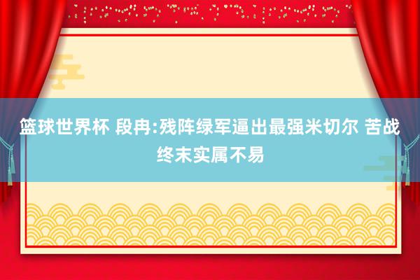 篮球世界杯 段冉:残阵绿军逼出最强米切尔 苦战终末实属不易