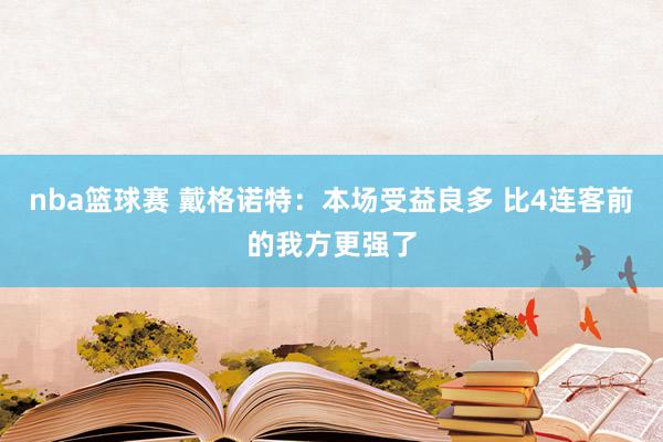 nba篮球赛 戴格诺特：本场受益良多 比4连客前的我方更强了