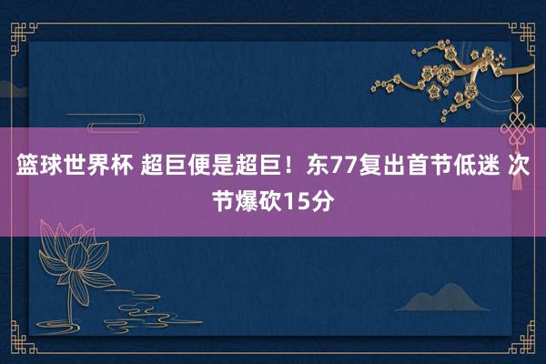 篮球世界杯 超巨便是超巨！东77复出首节低迷 次节爆砍15分