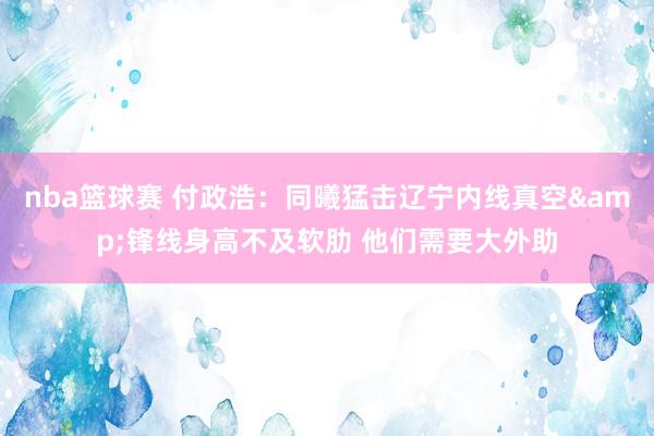 nba篮球赛 付政浩：同曦猛击辽宁内线真空&锋线身高不及软肋 他们需要大外助