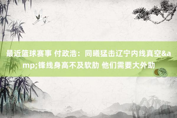 最近篮球赛事 付政浩：同曦猛击辽宁内线真空&锋线身高不及软肋 他们需要大外助