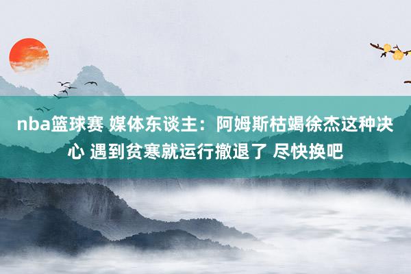 nba篮球赛 媒体东谈主：阿姆斯枯竭徐杰这种决心 遇到贫寒就运行撤退了 尽快换吧