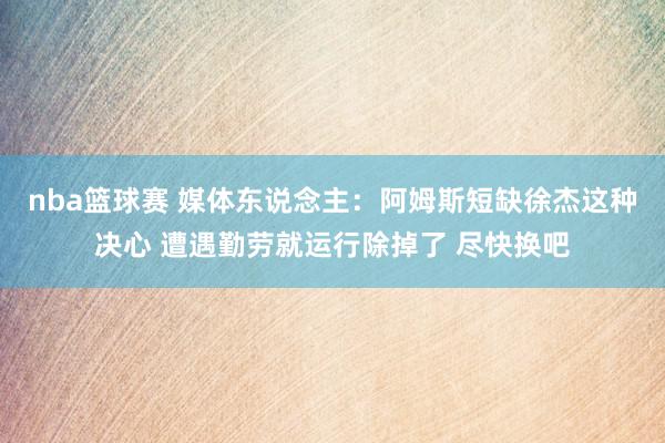 nba篮球赛 媒体东说念主：阿姆斯短缺徐杰这种决心 遭遇勤劳就运行除掉了 尽快换吧