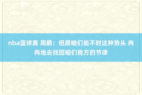 nba篮球赛 周鹏：但愿咱们能不时这种势头 冉冉地去找回咱们我方的节律