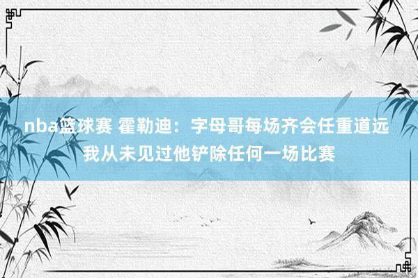 nba篮球赛 霍勒迪：字母哥每场齐会任重道远 我从未见过他铲除任何一场比赛