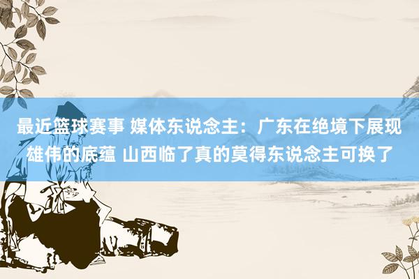 最近篮球赛事 媒体东说念主：广东在绝境下展现雄伟的底蕴 山西临了真的莫得东说念主可换了