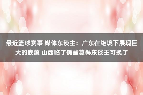 最近篮球赛事 媒体东谈主：广东在绝境下展现巨大的底蕴 山西临了确凿莫得东谈主可换了