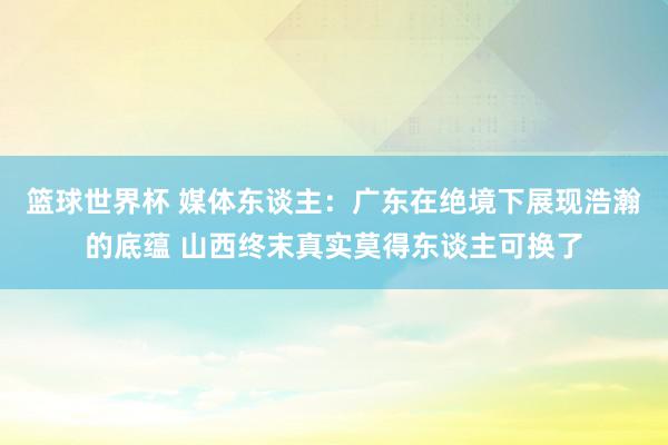 篮球世界杯 媒体东谈主：广东在绝境下展现浩瀚的底蕴 山西终末真实莫得东谈主可换了