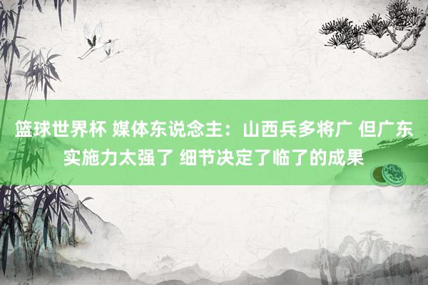 篮球世界杯 媒体东说念主：山西兵多将广 但广东实施力太强了 细节决定了临了的成果