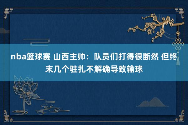 nba篮球赛 山西主帅：队员们打得很断然 但终末几个驻扎不解确导致输球