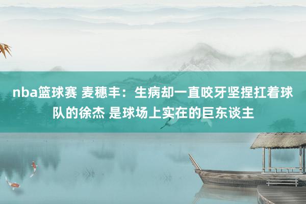 nba篮球赛 麦穗丰：生病却一直咬牙坚捏扛着球队的徐杰 是球场上实在的巨东谈主