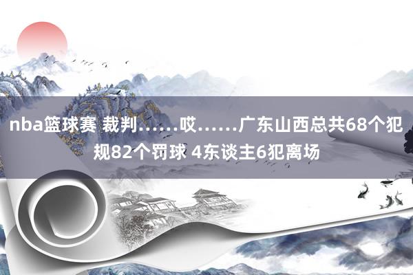 nba篮球赛 裁判……哎……广东山西总共68个犯规82个罚球 4东谈主6犯离场