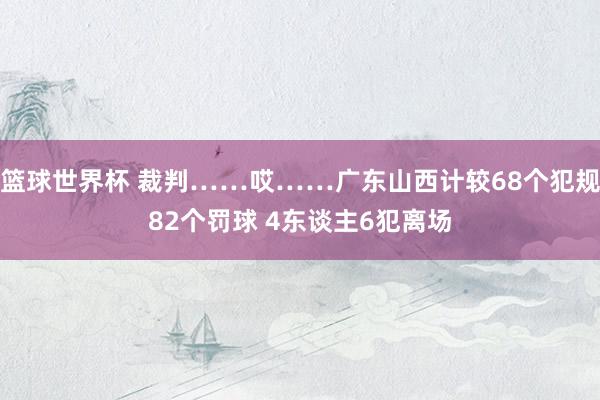 篮球世界杯 裁判……哎……广东山西计较68个犯规82个罚球 4东谈主6犯离场