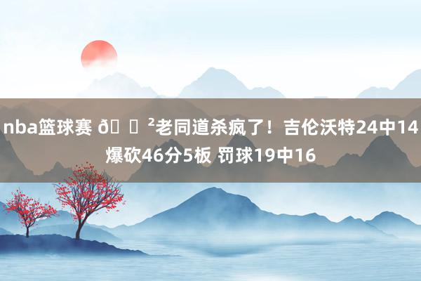 nba篮球赛 😲老同道杀疯了！吉伦沃特24中14爆砍46分5板 罚球19中16