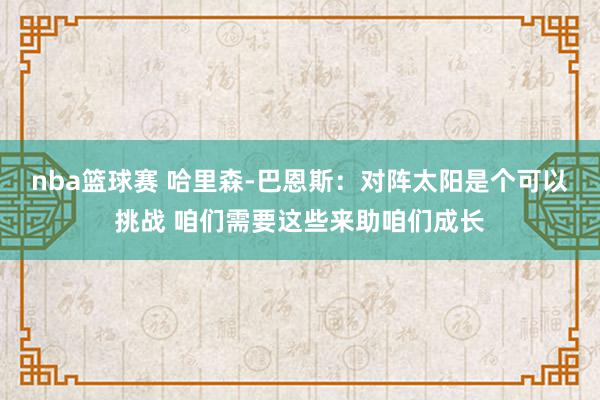 nba篮球赛 哈里森-巴恩斯：对阵太阳是个可以挑战 咱们需要这些来助咱们成长