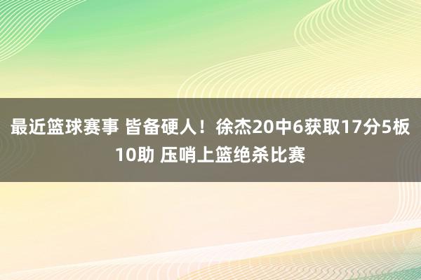 最近篮球赛事 皆备硬人！徐杰20中6获取17分5板10助 压哨上篮绝杀比赛