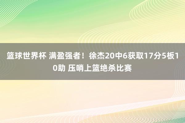 篮球世界杯 满盈强者！徐杰20中6获取17分5板10助 压哨上篮绝杀比赛