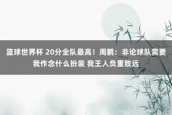 篮球世界杯 20分全队最高！周鹏：非论球队需要我作念什么扮装 我王人负重致远