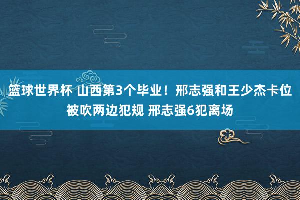 篮球世界杯 山西第3个毕业！邢志强和王少杰卡位被吹两边犯规 邢志强6犯离场