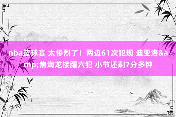 nba篮球赛 太惨烈了！两边61次犯规 迪亚洛&焦海龙接踵六犯 小节还剩7分多钟