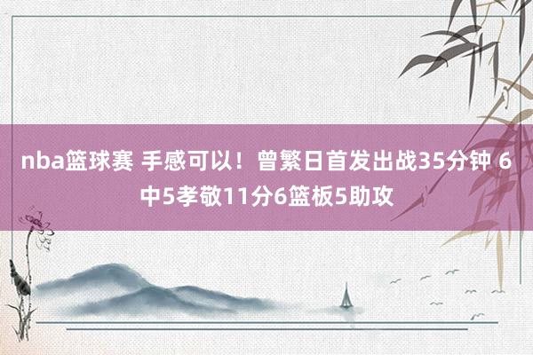 nba篮球赛 手感可以！曾繁日首发出战35分钟 6中5孝敬11分6篮板5助攻