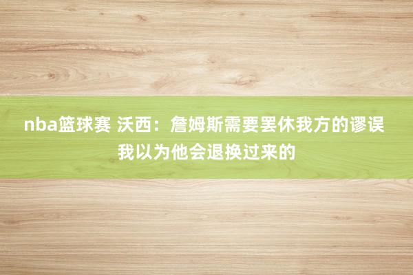 nba篮球赛 沃西：詹姆斯需要罢休我方的谬误 我以为他会退换过来的