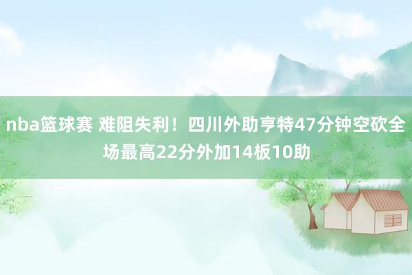 nba篮球赛 难阻失利！四川外助亨特47分钟空砍全场最高22分外加14板10助