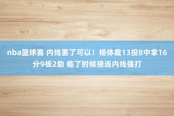 nba篮球赛 内线罢了可以！杨体裁13投8中拿16分9板2助 临了时候接连内线强打