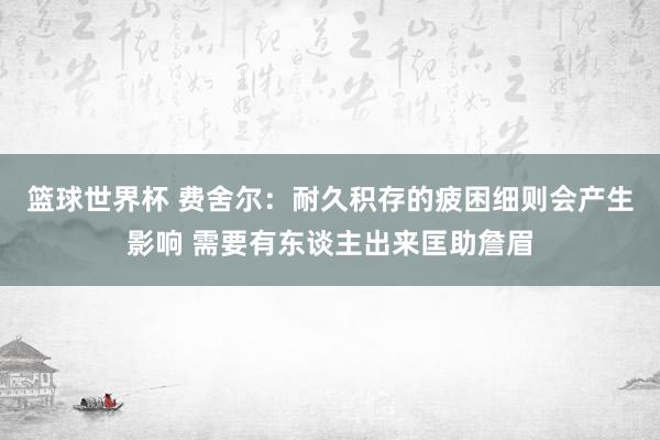 篮球世界杯 费舍尔：耐久积存的疲困细则会产生影响 需要有东谈主出来匡助詹眉