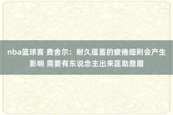 nba篮球赛 费舍尔：耐久蕴蓄的疲倦细则会产生影响 需要有东说念主出来匡助詹眉