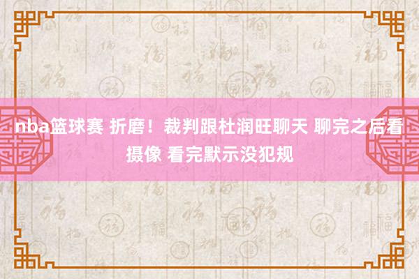 nba篮球赛 折磨！裁判跟杜润旺聊天 聊完之后看摄像 看完默示没犯规