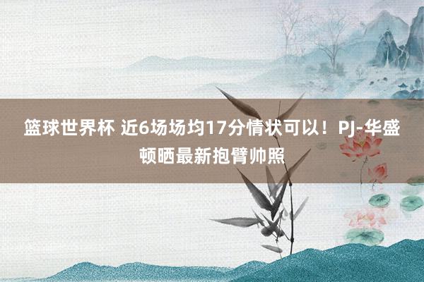 篮球世界杯 近6场场均17分情状可以！PJ-华盛顿晒最新抱臂帅照