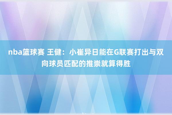 nba篮球赛 王健：小崔异日能在G联赛打出与双向球员匹配的推崇就算得胜