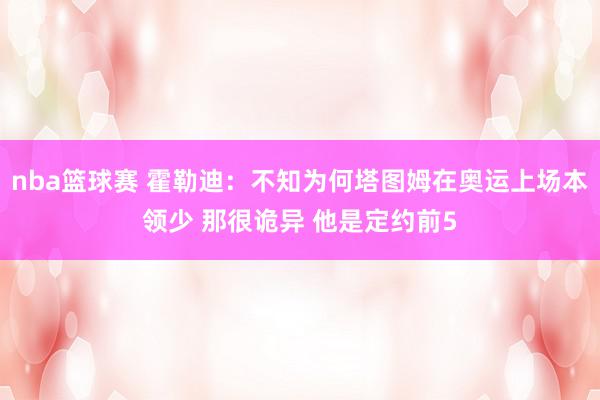 nba篮球赛 霍勒迪：不知为何塔图姆在奥运上场本领少 那很诡异 他是定约前5