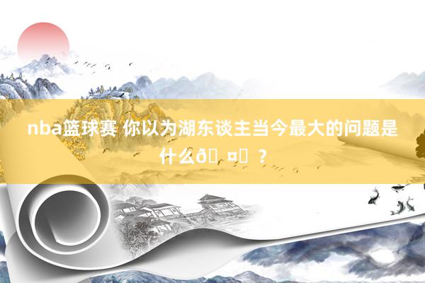 nba篮球赛 你以为湖东谈主当今最大的问题是什么🤔？