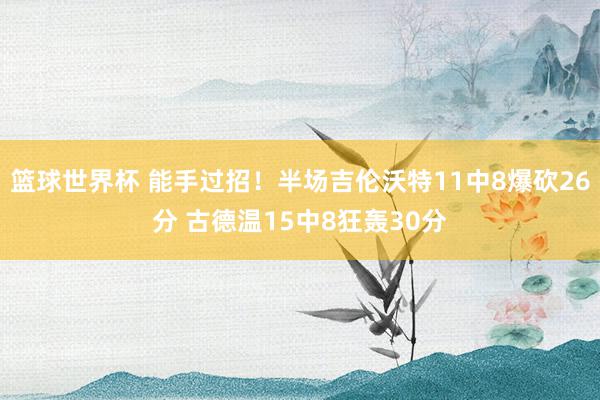 篮球世界杯 能手过招！半场吉伦沃特11中8爆砍26分 古德温15中8狂轰30分