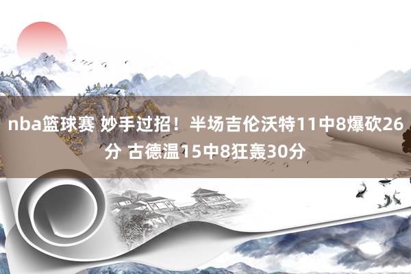 nba篮球赛 妙手过招！半场吉伦沃特11中8爆砍26分 古德温15中8狂轰30分