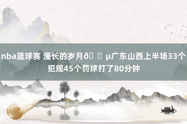 nba篮球赛 漫长的岁月😵广东山西上半场33个犯规45个罚球打了80分钟