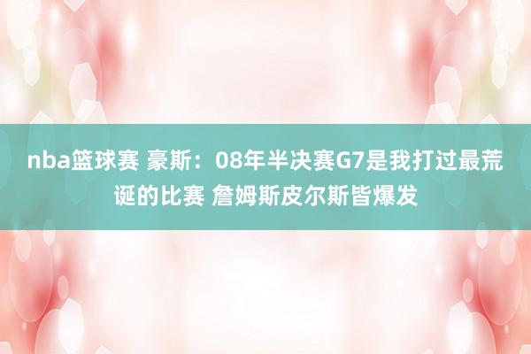 nba篮球赛 豪斯：08年半决赛G7是我打过最荒诞的比赛 詹姆斯皮尔斯皆爆发