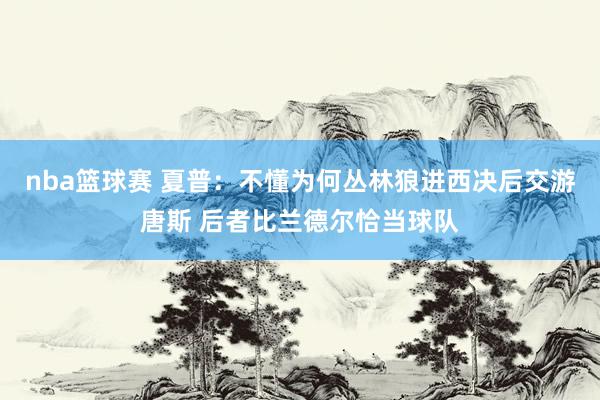 nba篮球赛 夏普：不懂为何丛林狼进西决后交游唐斯 后者比兰德尔恰当球队