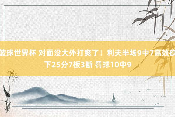 篮球世界杯 对面没大外打爽了！利夫半场9中7高效砍下25分7板3断 罚球10中9